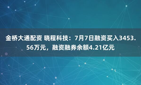 金桥大通配资 晓程科技：7月7日融资买入3453.56万元，融资融券余额4.21亿元