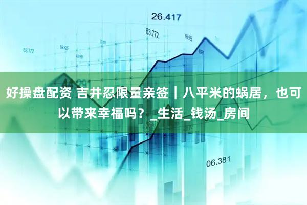 好操盘配资 吉井忍限量亲签｜八平米的蜗居，也可以带来幸福吗？_生活_钱汤_房间