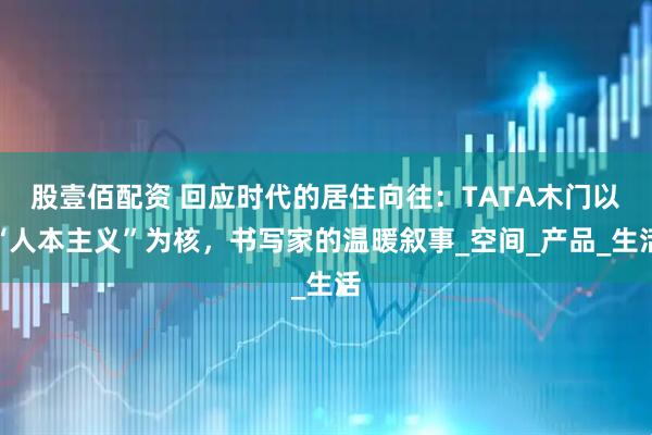 股壹佰配资 回应时代的居住向往：TATA木门以“人本主义”为核，书写家的温暖叙事_空间_产品_生活