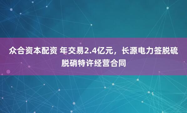 众合资本配资 年交易2.4亿元，长源电力签脱硫脱硝特许经营合同