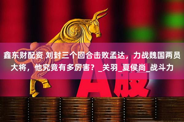 鑫东财配资 刘封三个回合击败孟达，力战魏国两员大将，他究竟有多厉害？_关羽_夏侯尚_战斗力