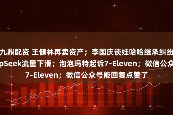 九鼎配资 王健林再卖资产；李国庆谈娃哈哈继承纠纷；周鸿祎评DeepSeek流量下滑；泡泡玛特起诉7-Eleven；微信公众号能回复点赞了