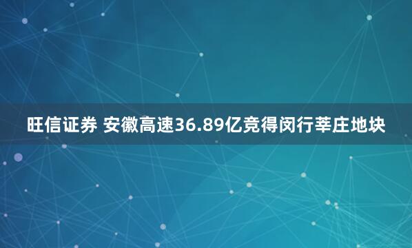 旺信证券 安徽高速36.89亿竞得闵行莘庄地块