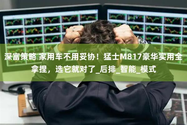 深富策略 家用车不用妥协！猛士M817豪华实用全拿捏，选它就对了_后排_智能_模式