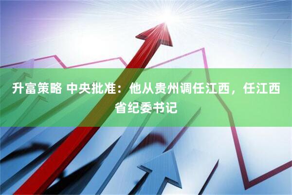 升富策略 中央批准：他从贵州调任江西，任江西省纪委书记