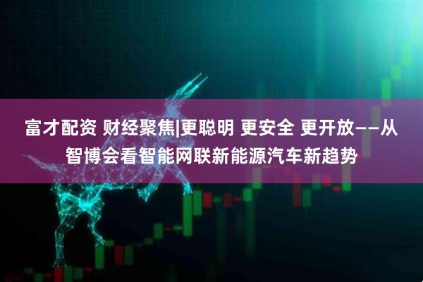 富才配资 财经聚焦|更聪明 更安全 更开放——从智博会看智能网联新能源汽车新趋势