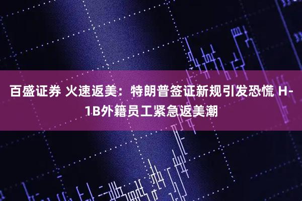 百盛证券 火速返美：特朗普签证新规引发恐慌 H-1B外籍员工紧急返美潮