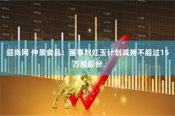 迎尚网 仲景食品：董事刘红玉计划减持不超过15万股股份