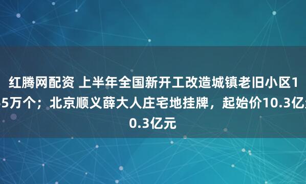 红腾网配资 上半年全国新开工改造城镇老旧小区1.65万个；北京顺义薛大人庄宅地挂牌，起始价10.3亿元