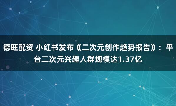德旺配资 小红书发布《二次元创作趋势报告》：平台二次元兴趣人群规模达1.37亿
