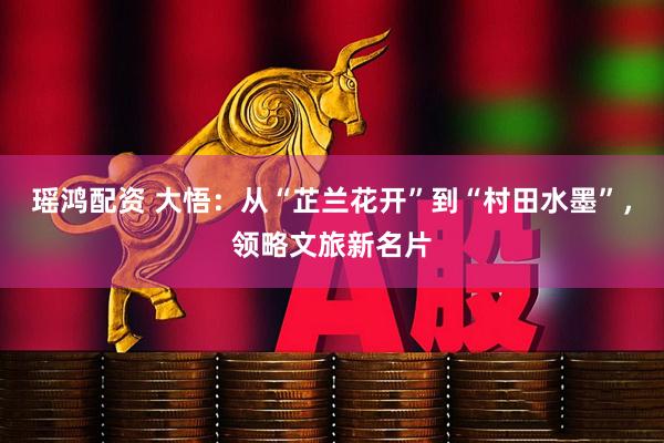 瑶鸿配资 大悟：从“芷兰花开”到“村田水墨”，领略文旅新名片