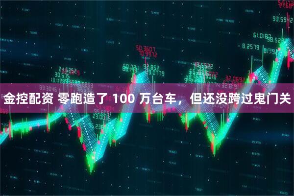 金控配资 零跑造了 100 万台车，但还没跨过鬼门关