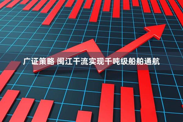 广证策略 闽江干流实现千吨级船舶通航
