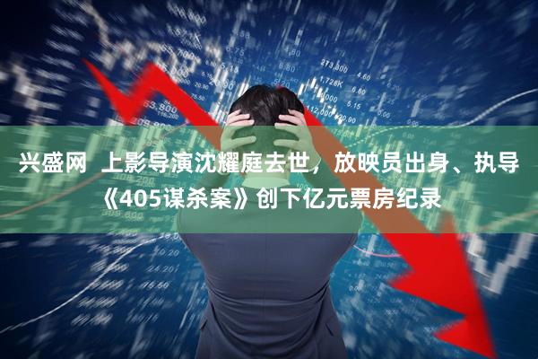 兴盛网  上影导演沈耀庭去世，放映员出身、执导《405谋杀案》创下亿元票房纪录