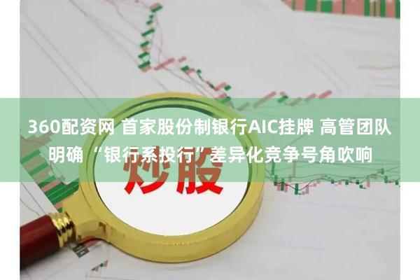 360配资网 首家股份制银行AIC挂牌 高管团队明确 “银行系投行”差异化竞争号角吹响