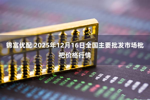 锦富优配 2025年12月16日全国主要批发市场枇杷价格行情