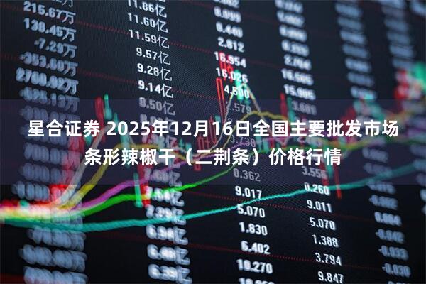 星合证券 2025年12月16日全国主要批发市场条形辣椒干（二荆条）价格行情