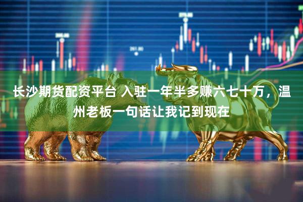 长沙期货配资平台 入驻一年半多赚六七十万，温州老板一句话让我记到现在