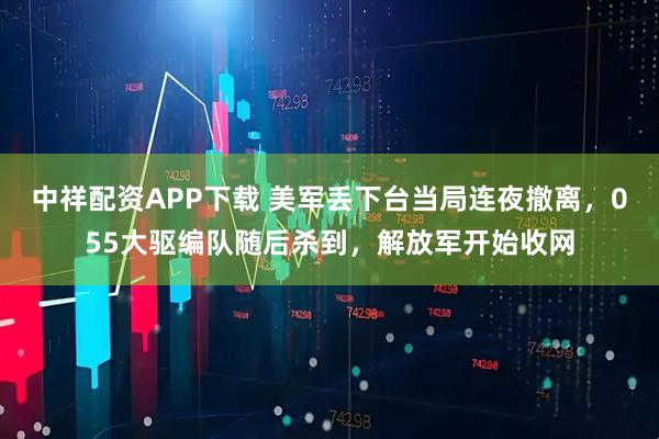 中祥配资APP下载 美军丢下台当局连夜撤离，055大驱编队随后杀到，解放军开始收网