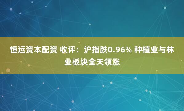恒运资本配资 收评：沪指跌0.96% 种植业与林业板块全天领涨