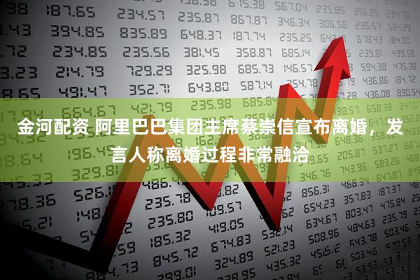 金河配资 阿里巴巴集团主席蔡崇信宣布离婚，发言人称离婚过程非常融洽